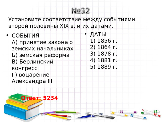 Установите соответствие между событиями второй половины XIX в. и их датами. ДАТЫ  1) 1856 г.  2) 1864 г.  3) 1878 г.  4) 1881 г.  5) 1889 г. СОБЫТИЯ  A) принятие закона о земских начальниках  Б) земская реформа  B) Берлинский конгресс  Г) воцарение Александра III Ответ: 5234 