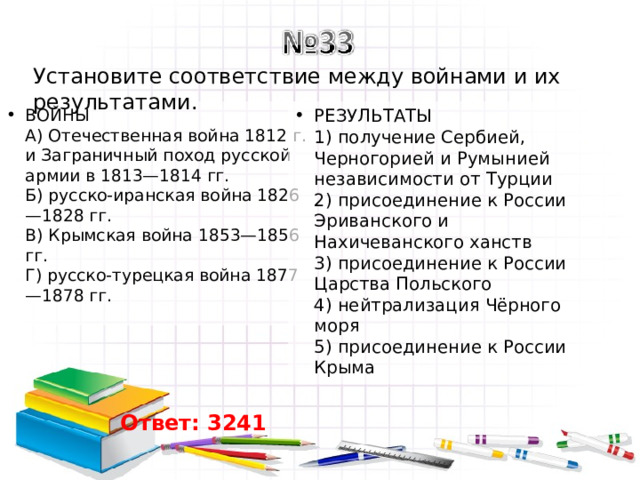 Установите соответствие между войнами и их результатами. ВОЙНЫ  A) Отечественная война 1812 г. и Заграничный поход русской армии в 1813—1814 гг.  Б) русско-иранская война 1826—1828 гг.  B) Крымская война 1853—1856 гг.  Г) русско-турецкая война 1877—1878 гг. РЕЗУЛЬТАТЫ  1) получение Сербией, Черногорией и Румынией независимости от Турции  2) присоединение к России Эриванского и Нахичеванского ханств  3) присоединение к России Царства Польского  4) нейтрализация Чёрного моря  5) присоединение к России Крыма Ответ: 3241 