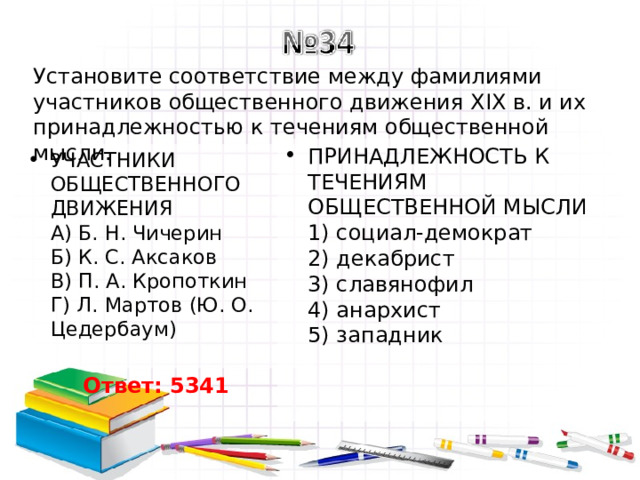 Установите соответствие между фамилиями участников общественного движения XIX в. и их принадлежностью к течениям общественной мысли. ПРИНАДЛЕЖНОСТЬ К ТЕЧЕНИЯМ ОБЩЕСТВЕННОЙ МЫСЛИ  1) социал-демократ  2) декабрист  3) славянофил  4) анархист  5) западник УЧАСТНИКИ ОБЩЕСТВЕННОГО ДВИЖЕНИЯ  A) Б. Н. Чичерин  Б) К. С. Аксаков  B) П. А. Кропоткин  Г) Л. Мартов (Ю. О. Цедербаум)   Ответ: 5341 