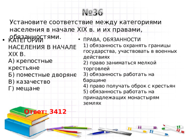 Установите соответствие между категориями населения в начале XIX в. и их правами, обязанностями. ПРАВА, ОБЯЗАННОСТИ  1) обязанность охранять границы государства, участвовать в военных действиях  2) право заниматься мелкой торговлей  3) обязанность работать на барщине  4) право получать оброк с крестьян  5) обязанность работать на принадлежащих монастырям землях   КАТЕГОРИИ НАСЕЛЕНИЯ В НАЧАЛЕ XIX В.  А) крепостные крестьяне  Б) поместные дворяне  В) казачество  Г) мещане   Ответ: 3412 