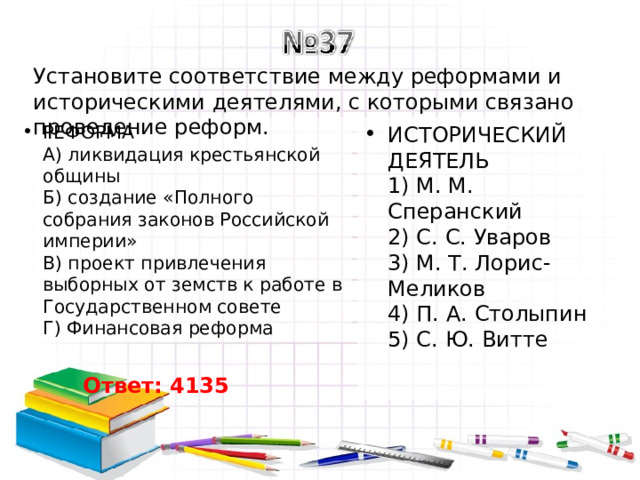 Установите соответствие между реформами и историческими деятелями, с которыми связано проведение реформ. РЕФОРМА  А) ликвидация крестьянской общины  Б) создание «Полного собрания законов Российской империи»  В) проект привлечения выборных от земств к работе в Государственном совете  Г) Финансовая реформа ИСТОРИЧЕСКИЙ ДЕЯТЕЛЬ  1) М. М. Сперанский  2) С. С. Уваров  3) М. Т. Лорис-Меликов  4) П. А. Столыпин  5) С. Ю. Витте Ответ: 4135 