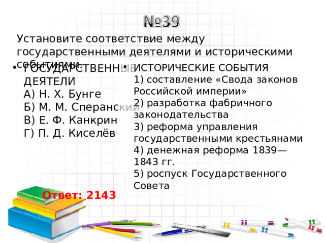 Установите соответствие между государственными деятелями и историческими событиями. ГОСУДАРСТВЕННЫЕ ДЕЯТЕЛИ  А) Н. Х. Бунге  Б) М. М. Сперанский  В) Е. Ф. Канкрин  Г) П. Д. Киселёв   ИСТОРИЧЕСКИЕ СОБЫТИЯ  1) составление «Свода законов Российской империи»  2) разработка фабричного законодательства  3) реформа управления государственными крестьянами  4) денежная реформа 1839—1843 гг.  5) роспуск Государственного Совета Ответ: 2143 