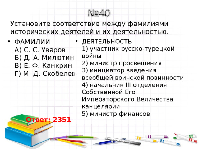 Установите соответствие между фамилиями исторических деятелей и их деятельностью. ФАМИЛИИ  A) С. С. Уваров  Б) Д. А. Милютин  B) Е. Ф. Канкрин  Г) М. Д. Скобелев   ДЕЯТЕЛЬНОСТЬ  1) участник русско-турецкой войны  2) министр просвещения  3) инициатор введения всеобщей воинской повинности  4) начальник III отделения Собственной Его Императорского Величества канцелярии  5) министр финансов Ответ: 2351 