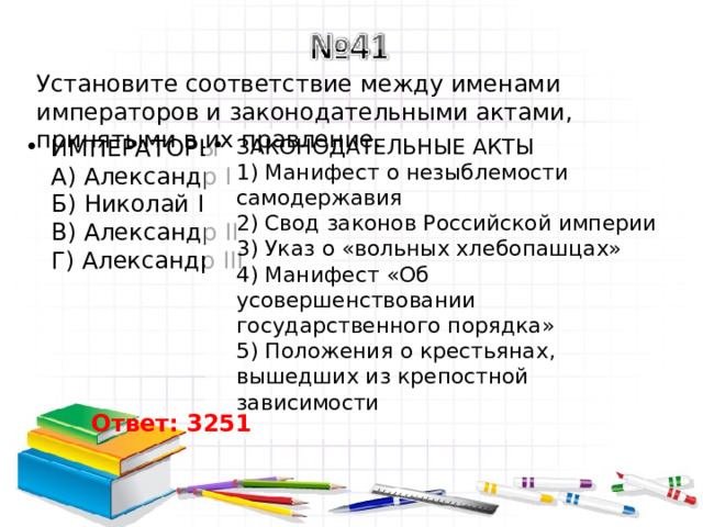 Установите соответствие между именами императоров и законодательными актами, принятыми в их правление. ИМПЕРАТОРЫ  A) Александр I  Б) Николай I  B) Александр II  Г) Александр III   ЗАКОНОДАТЕЛЬНЫЕ АКТЫ  1) Манифест о незыблемости самодержавия  2) Свод законов Российской империи  3) Указ о «вольных хлебопашцах»  4) Манифест «Об усовершенствовании государственного порядка»  5) Положения о крестьянах, вышедших из крепостной зависимости Ответ: 3251 