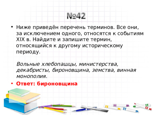 Ниже приведён перечень терминов. Все они, за исключением одного, относятся к событиям XIX в. Найдите и запишите термин, относящийся к другому историческому периоду.   Вольные хлебопашцы, министерства, декабристы, бироновщина, земства, винная монополия.  Ответ: бироновщина   