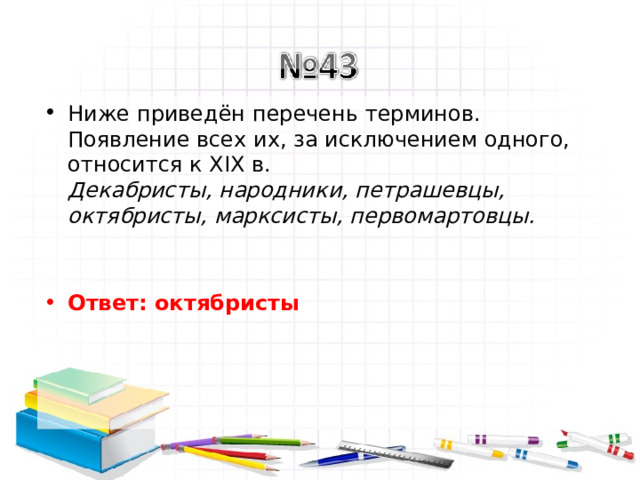 Ниже приведён перечень терминов. Появление всех их, за исключением одного, относится к XIX в.  Декабристы, народники, петрашевцы, октябристы, марксисты, первомартовцы.     Ответ: октябристы   