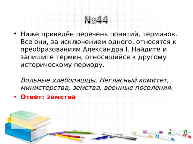 Ниже приведён перечень понятий, терминов. Все они, за исключением одного, относятся к преобразованиям Александра I. Найдите и запишите термин, относящийся к другому историческому периоду.   Вольные хлебопашцы, Негласный комитет, министерства, земства, военные поселения.  Ответ: земства   