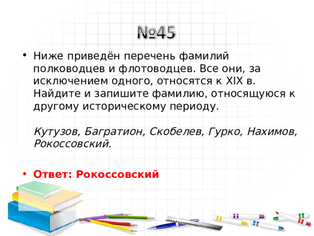 Ниже приведён перечень фамилий полководцев и флотоводцев. Все они, за исключением одного, относятся к XIX в. Найдите и запишите фамилию, относящуюся к другому историческому периоду.   Кутузов, Багратион, Скобелев, Гурко, Нахимов, Рокоссовский.   Ответ: Рокоссовский   