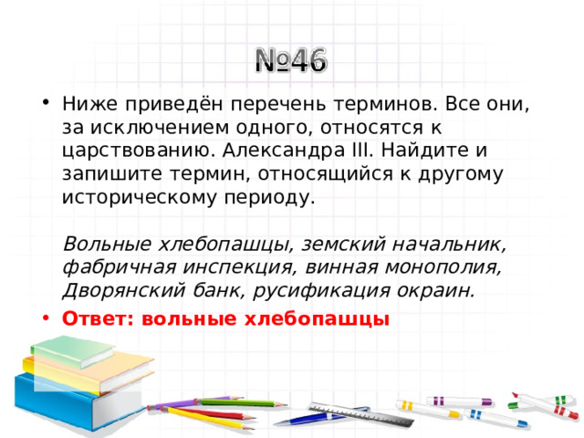 Ниже приведён перечень терминов. Все они, за исключением одного, относятся к царствованию. Александра III. Найдите и запишите термин, относящийся к другому историческому периоду.   Вольные хлебопашцы, земский начальник, фабричная инспекция, винная монополия, Дворянский банк, русификация окраин.  Ответ: вольные хлебопашцы   