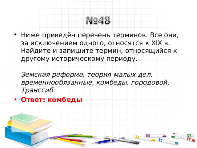 Ниже приведён перечень терминов. Все они, за исключением одного, относятся к XIX в. Найдите и запишите термин, относящийся к другому историческому периоду.   Земская реформа, теория малых дел, временнообязанные, комбеды, городовой, Транссиб.  Ответ: комбеды   