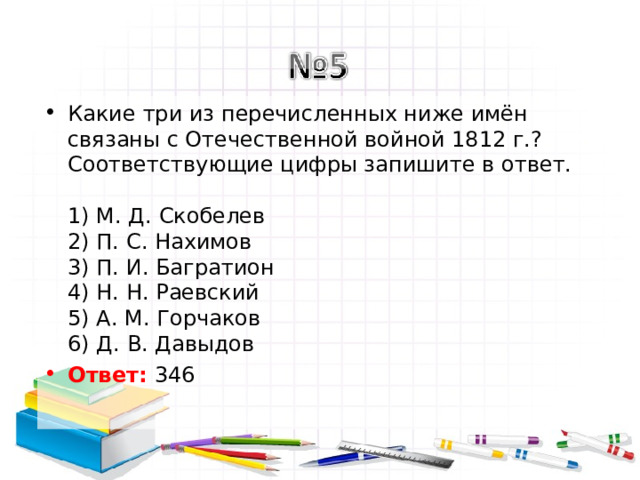 Какие три из перечисленных ниже имён связаны с Отечественной войной 1812 г.? Соответствующие цифры запишите в ответ.   1) М. Д. Скобелев  2) П. С. Нахимов  3) П. И. Багратион  4) Н. Н. Раевский  5) А. М. Горчаков  6) Д. В. Давыдов Ответ: 346  