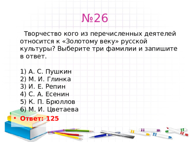 № 26   Творчество кого из перечисленных деятелей относится к «Золотому веку» русской культуры? Выберите три фамилии и запишите в ответ.   1) А. С. Пушкин  2) М. И. Глинка  3) И. Е. Репин  4) С. А. Есенин  5) К. П. Брюллов  6) М. И. Цветаева Ответ: 125   