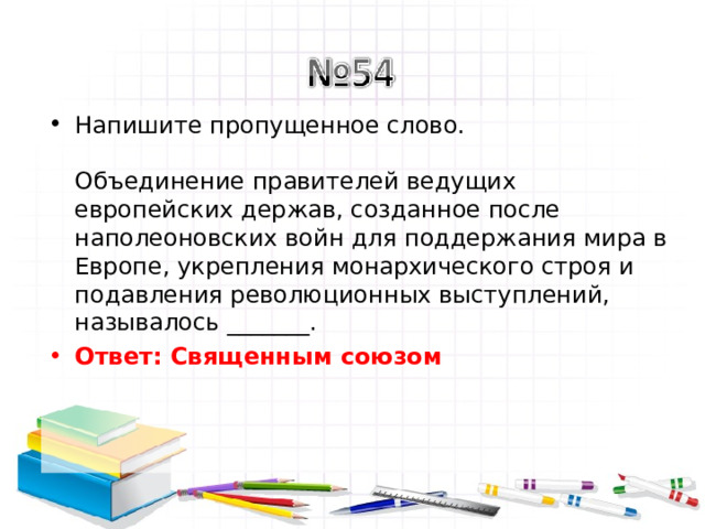 Напишите пропущенное слово.   Объединение правителей ведущих европейских держав, созданное после наполеоновских войн для поддержания мира в Европе, укрепления монархического строя и подавления революционных выступлений, называлось _______. Ответ: Священным союзом   