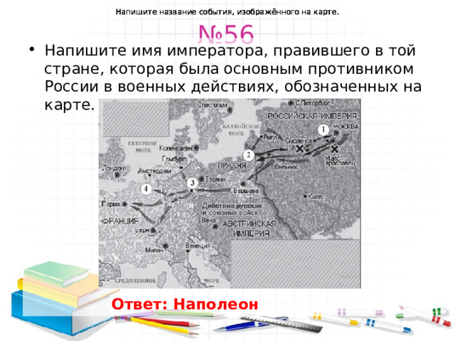 Напишите название события, изображённого на карте. Напишите название события, изображённого на карте. Напишите название события, изображённого на карте. Напишите название события, изображённого на карте. Напишите название события, изображённого на карте. № 56 Напишите имя императора, правившего в той стране, которая была основным противником России в военных действиях, обозначенных на карте. Ответ: Наполеон  