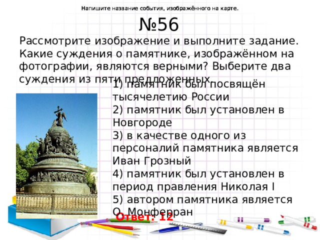 Напишите название события, изображённого на карте. Напишите название события, изображённого на карте. Напишите название события, изображённого на карте. Напишите название события, изображённого на карте. Напишите название события, изображённого на карте. № 56 Рассмотрите изображение и выполните задание. Какие суждения о памятнике, изображённом на фотографии, являются верными? Выберите два суждения из пяти предложенных. 1) памятник был посвящён тысячелетию России  2) памятник был установлен в Новгороде  3) в качестве одного из персоналий памятника является Иван Грозный  4) памятник был установлен в период правления Николая I  5) автором памятника является O. Монферран Ответ: 12  