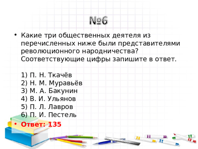 Какие три общественных деятеля из перечисленных ниже были представителями революционного народничества? Соответствующие цифры запишите в ответ.   1) П. Н. Ткачёв  2) Н. М. Муравьёв  3) М. А. Бакунин  4) В. И. Ульянов  5) П. Л. Лавров  6) П. И. Пестель Ответ: 135   