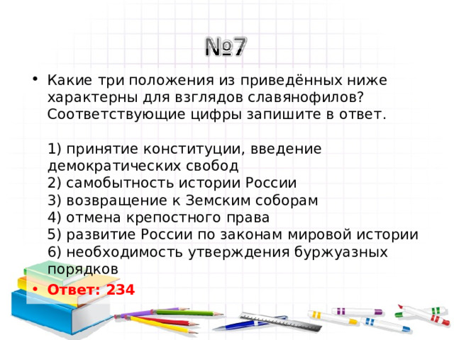 Какие три положения из приведённых ниже характерны для взглядов славянофилов? Соответствующие цифры запишите в ответ.   1) принятие конституции, введение демократических свобод  2) самобытность истории России  3) возвращение к Земским соборам  4) отмена крепостного права  5) развитие России по законам мировой истории  6) необходимость утверждения буржуазных порядков Ответ: 234   