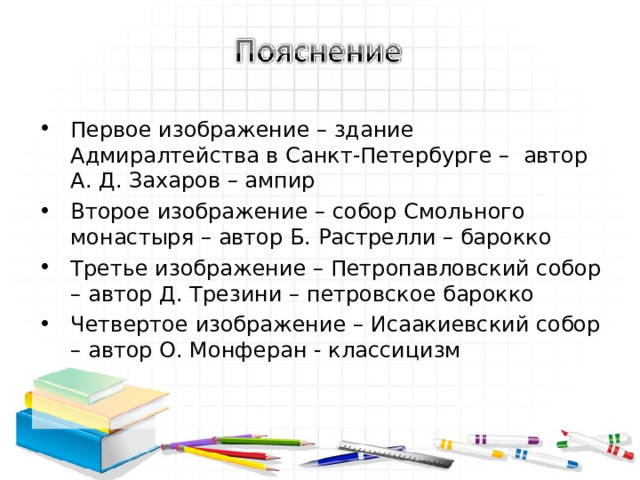 Первое изображение – здание Адмиралтейства в Санкт-Петербурге – автор А. Д. Захаров – ампир Второе изображение – собор Смольного монастыря – автор Б. Растрелли – барокко Третье изображение – Петропавловский собор – автор Д. Трезини – петровское барокко Четвертое изображение – Исаакиевский собор – автор О. Монферан - классицизм 