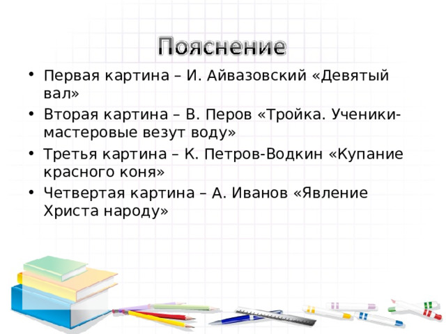 Первая картина – И. Айвазовский «Девятый вал» Вторая картина – В. Перов «Тройка. Ученики-мастеровые везут воду» Третья картина – К. Петров-Водкин «Купание красного коня» Четвертая картина – А. Иванов «Явление Христа народу» 