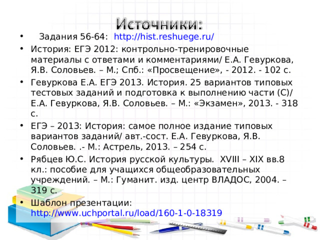  Задания 56-64: http://hist.reshuege.ru/ История: ЕГЭ 2012: контрольно-тренировочные материалы с ответами и комментариями/ Е.А. Гевуркова, Я.В. Соловьев. – М.; Спб.: «Просвещение», - 2012. - 102 с. Гевуркова Е.А. ЕГЭ 2013. История. 25 вариантов типовых тестовых заданий и подготовка к выполнению части (С)/ Е.А. Гевуркова, Я.В. Соловьев. – М.: «Экзамен», 2013. - 318 с. ЕГЭ – 2013: История: самое полное издание типовых вариантов заданий/ авт.-сост. Е.А. Гевуркова, Я.В. Соловьев. .- М.: Астрель, 2013. – 254 с. Рябцев Ю.С. История русской культуры. XVIII – XIX вв.8 кл.: пособие для учащихся общеобразовательных учреждений. – М.: Гуманит. изд. центр ВЛАДОС, 2004. – 319 с. Шаблон презентации: http://www.uchportal.ru/load/160-1-0-18319  