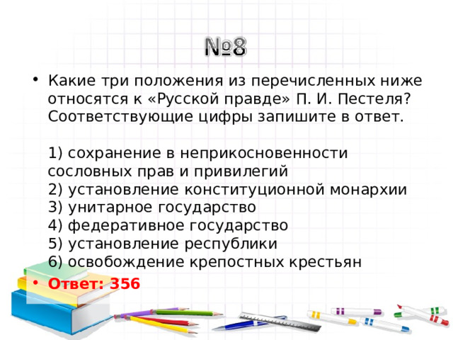 Какие три положения из перечисленных ниже относятся к «Русской правде» П. И. Пестеля? Соответствующие цифры запишите в ответ.   1) сохранение в неприкосновенности сословных прав и привилегий  2) установление конституционной монархии  3) унитарное государство  4) федеративное государство  5) установление республики  6) освобождение крепостных крестьян Ответ: 356   