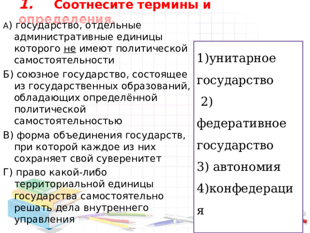 1.  Соотнесите термины и определения.   А ) государство, отдельные административные единицы которого не имеют политической самостоятельности Б) союзное государство, состоящее из государственных образований, обладающих определённой политической самостоятельностью В) форма объединения государств, при которой каждое из них сохраняет свой суверенитет Г) право какой-либо территориальной единицы государства самостоятельно решать дела внутреннего управления 1)унитарное государство  2) федеративное государство 3) автономия 4)конфедерация 