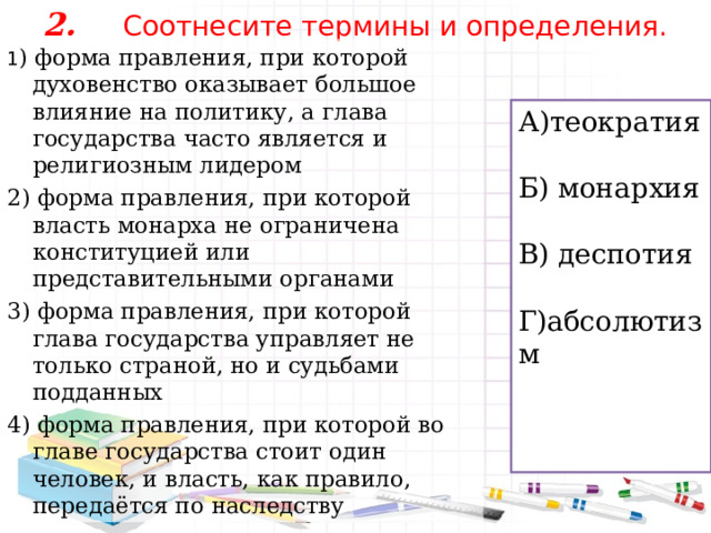 2.  Соотнесите термины и определения.   1 ) форма правления, при которой духовенство оказывает большое влияние на политику, а глава государства часто является и религиозным лидером 2) форма правления, при которой власть монарха не ограничена конституцией или представительными органами 3) форма правления, при которой глава государства управляет не только страной, но и судьбами подданных 4) форма правления, при которой во главе государства стоит один человек, и власть, как правило, передаётся по наследству А)теократия Б) монархия В) деспотия Г)абсолютизм 