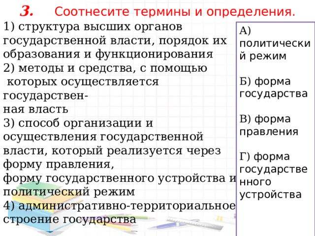 3.  Соотнесите термины и определения.   1) структура высших органов государственной власти, порядок их образования и функционирования 2) методы и средства, с помощью  которых осуществляется государствен- ная власть 3) способ организации и осуществления государственной власти, который реализуется через форму правления, форму государственного устройства и политический режим 4) административно-территориальное строение государства А) политический режим  Б) форма государства  В) форма правления Г) форма государственного устройства 