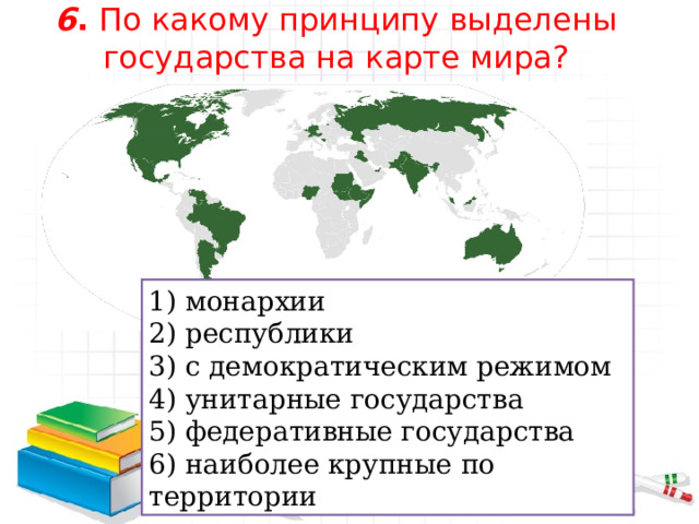 6 . По какому принципу выделены государства на карте мира?    1) монархии 2) республики 3) с демократическим режимом 4) унитарные государства 5) федеративные государства 6) наиболее крупные по территории 