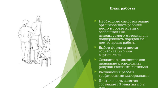 План работы Необходимо самостоятельно организовывать рабочее место в соответствии с особенностями используемого материала и поддерживать порядок на нем во время работы Выбор формата листа: горизонтально или вертикально Создание композиции или правильно расположить рисунок (тонкими линиями) Выполнения работы графическими материалами Длительность занятия составляет 3 занятия по 2 часа         