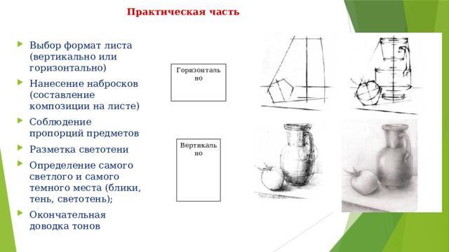 Практическая часть Выбор формат листа (вертикально или горизонтально) Нанесение набросков (составление композиции на листе) Соблюдение пропорций предметов Разметка светотени Определение самого светлого и самого темного места (блики, тень, светотень); Окончательная доводка тонов Горизонтально Вертикально 