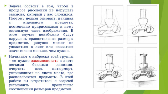 Задача состоит в том, чтобы в процессе рисования не нарушать замысла, который у вас сложился. Поэтому нельзя рисовать, начиная с отдельного предмета, постепенно пририсовывая к нему остальную часть изображения. В этом случае неизбежно будут нарушены сравнительные размеры предметов, рисунок может не уложиться в лист или оказаться значительно меньше, чем нужно. Начинают с наброска всей группы – ее нужно закомпоновать в листе легкими беглыми линиями, очертить весь натюрморт, устанавливая на листе места, где располагаются предметы. В этой работе вы встретитесь с задачей установить правильные соотношения размеров предметов. 