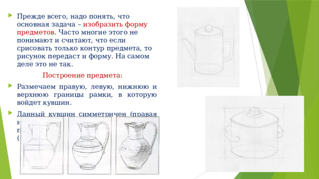 Прежде всего, надо понять, что основная задача – изобразить форму предметов . Часто многие этого не понимают и считают, что если срисовать только контур предмета, то рисунок передаст и форму. На самом деле это не так. Построение предмета: Размечаем правую, левую, нижнюю и верхнюю границы рамки, в которую войдет кувшин. Данный кувшин симметричен (правая и лева часть одинаковые). Поэтому проводим линию по центру (центральную линию). 