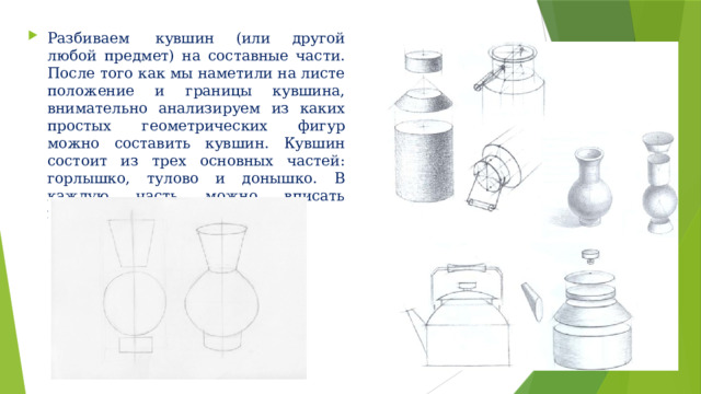 Разбиваем  кувшин (или другой любой предмет) на составные части. После того как мы наметили на листе положение и границы кувшина, внимательно анализируем из каких простых геометрических фигур можно составить кувшин. Кувшин состоит из трех основных частей: горлышко, тулово и донышко. В каждую часть можно вписать геометрическую фигуру. 