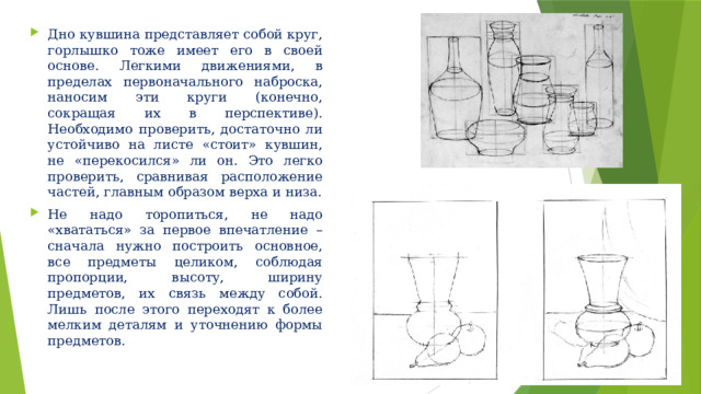 Дно кувшина представляет собой круг, горлышко тоже имеет его в своей основе. Легкими движениями, в пределах первоначального наброска, наносим эти круги (конечно, сокращая их в перспективе). Необходимо проверить, достаточно ли устойчиво на листе «стоит» кувшин, не «перекосился» ли он. Это легко проверить, сравнивая расположение частей, главным образом верха и низа. Не надо торопиться, не надо «хвататься» за первое впечатление – сначала нужно построить основное, все предметы целиком, соблюдая пропорции, высоту, ширину предметов, их связь между собой. Лишь после этого переходят к более мелким деталям и уточнению формы предметов. 