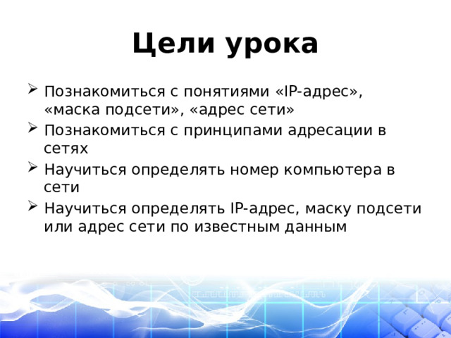 Цели урока Познакомиться с понятиями «IP-адрес», «маска подсети», «адрес сети» Познакомиться с принципами адресации в сетях Научиться определять номер компьютера в сети Научиться определять IP-адрес, маску подсети или адрес сети по известным данным 