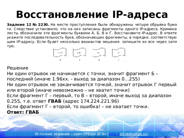 Восстановление IP-адреса За­да­ние 12 № 2230.  На месте пре­ступ­ле­ния были об­на­ру­же­ны че­ты­ре об­рыв­ка бу­ма­ги. След­ствие уста­но­ви­ло, что на них за­пи­са­ны фраг­мен­ты од­но­го IP-ад­ре­са. Кри­ми­на­ли­сты обо­зна­чи­ли эти фраг­мен­ты бук­ва­ми А, Б, В и Г. Вос­ста­но­ви­те IP-адрес. В от­ве­те ука­жи­те по­сле­до­ва­тель­ность букв, обо­зна­ча­ю­щих фраг­мен­ты, в по­ряд­ке, со­от­вет­ству­ю­щем IP-ад­ре­су. Если будет не­сколь­ко ва­ри­ан­тов ре­ше­ния, за­пи­ши­те их все через за­пя­тую. Решение Ни один отрывок не начинается с точки, значит фрагмент Б – последний (иначе 1.96xx. - выход за диапазон 0…255) Ни один отрывок не заканчивается точкой, значит отрывок Г первый или второй (иначе невозможно – не хватит точки) Если фрагмент Г – первый, то В – второй, иначе выход за диапазон 0.255, т.е. ответ ГВАБ (адрес 174.224.221.96) Если фрагмент Г – второй, то ошибка! – не хватает точки. Ответ: ГВАБ 14 Источник заданий – сайт «РЕШУ ЕГЭ» ( http :// inf.reshuege.ru ). 