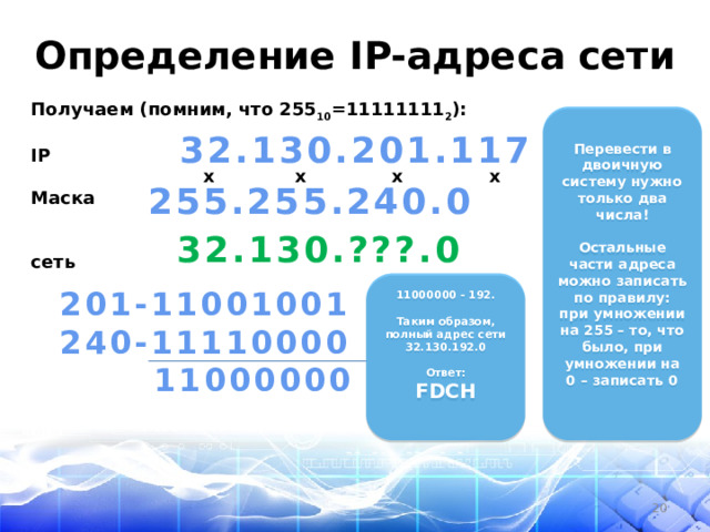 Определение IP-адреса сети Получаем (помним, что 255 10 =11111111 2 ):  IP  x x x x Маска   сеть  Перевести в двоичную систему нужно только два числа!  Остальные части адреса можно записать по правилу: при умножении на 255 – то, что было, при умножении на 0 – записать 0  32.130.201.117 255.255.240.0  32.130.???.0   11000000 - 192.  Таким образом, полный адрес сети 32.130.192.0  Ответ: FDCH   201-11001001 240-11110000  11000000  