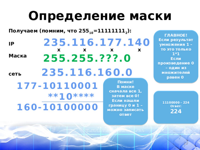 Определение маски Получаем (помним, что 255 10 =11111111 2 ):  IP  x x x x Маска   сеть   ГЛАВНОЕ! Если результат умножения 1 – то это только 1*1 Если произведение 0 – один из множителей равен 0  235.116.177.140  255.255.???.0 235.116.160.0   Помни! В маске сначала все 1, затем все 0! Если нашли границу 0 и 1 – можно записать ответ   177-10110001  **10**** 160-10100000     11100000 - 224 Ответ: 224    