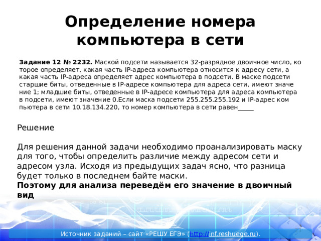 Определение номера компьютера в сети За­да­ние 12 № 2232.  Мас­кой под­се­ти на­зы­ва­ет­ся 32-раз­ряд­ное дво­ич­ное число, ко­то­рое опре­де­ля­ет, какая часть IP-ад­ре­са ком­пью­те­ра от­но­сит­ся к ад­ре­су сети, а какая часть IP-ад­ре­са опре­де­ля­ет адрес ком­пью­те­ра в под­се­ти. В маске под­се­ти стар­шие биты, от­ве­ден­ные в IP-ад­ре­се ком­пью­те­ра для ад­ре­са сети, имеют зна­че­ние 1; млад­шие биты, от­ве­ден­ные в IP-ад­ре­се ком­пью­те­ра для ад­ре­са ком­пью­те­ра в под­се­ти, имеют зна­че­ние 0.Если маска под­се­ти 255.255.255.192 и IP-адрес ком­пью­те­ра в сети 10.18.134.220, то номер ком­пью­те­ра в сети равен_____ Решение Для решения данной задачи необходимо проанализировать маску для того, чтобы определить различие между адресом сети и адресом узла. Исходя из предыдущих задач ясно, что разница будет только в последнем байте маски. Поэтому для анализа переведём его значение в двоичный вид  Источник заданий – сайт «РЕШУ ЕГЭ» ( http :// inf.reshuege.ru ). 