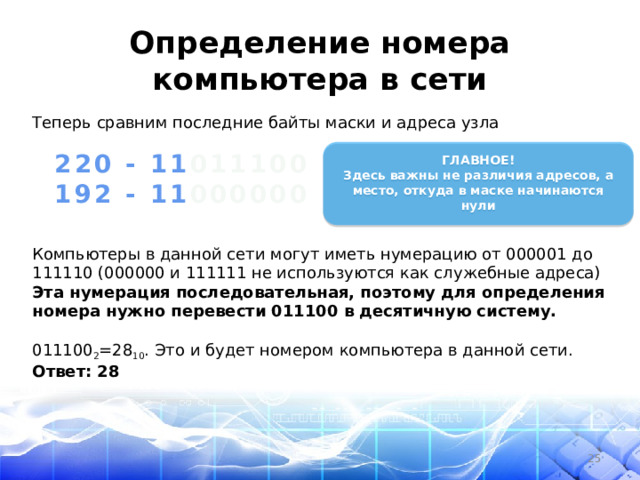 Определение номера компьютера в сети Теперь сравним последние байты маски и адреса узла   ГЛАВНОЕ! Здесь важны не различия адресов, а место, откуда в маске начинаются нули  220 - 11 011100 192 - 11 000000 Компьютеры в данной сети могут иметь нумерацию от 000001 до 111110 (000000 и 111111 не используются как служебные адреса) Эта нумерация последовательная, поэтому для определения номера нужно перевести 011100 в десятичную систему.  011100 2 =28 10 . Это и будет номером компьютера в данной сети. Ответ: 28  