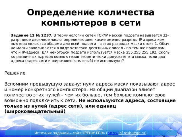 Определение количества компьютеров в сети За­да­ние 12 № 2237.  В тер­ми­но­ло­гии сетей TCP/IP мас­кой под­се­ти на­зы­ва­ет­ся 32-раз­ряд­ное дво­ич­ное число, опре­де­ля­ю­щее, какие имен­но раз­ря­ды IP-ад­ре­са ком­пью­те­ра яв­ля­ют­ся об­щи­ми для всей под­се­ти - в этих раз­ря­дах маски стоит 1. Обыч­но маски за­пи­сы­ва­ют­ся в виде чет­вер­ки де­ся­тич­ных чисел - по тем же пра­ви­лам, что и IP-ад­ре­са. Для не­ко­то­рой под­се­ти ис­поль­зу­ет­ся маска 255.255.255.192. Сколь­ко раз­лич­ных ад­ре­сов ком­пью­те­ров тео­ре­ти­че­ски до­пус­ка­ет эта маска, если два ад­ре­са (адрес сети и ши­ро­ко­ве­ща­тель­ный) не ис­поль­зу­ют? Решение Вспомним предыдущую задачу: нули адреса маски показывают адрес и номер конкретного компьютера. На общий диапазон влияет количество этих нулей – чем их больше, тем больше компьютеров возможно подключить к сети. Не используются адреса, состоящие только из нулей (адрес сети), или единиц (широковещательный)  Источник заданий – сайт «РЕШУ ЕГЭ» ( http :// inf.reshuege.ru ). 