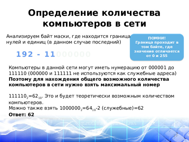 Определение количества компьютеров в сети Анализируем байт маски, где находится граница нулей и единиц (в данном случае последний)   ПОМНИ! Граница проходит в том байте, где значение отличается от 0 и 255  192 - 11 000000 Компьютеры в данной сети могут иметь нумерацию от 000001 до 111110 (000000 и 111111 не используются как служебные адреса) Поэтому для нахождения общего возможного количества компьютеров в сети нужно взять максимальный номер  111110 2 =62 10 . Это и будет теоретически возможным количеством компьютеров. Можно также взять 1000000 2 =64 10 -2 (служебные)=62 Ответ: 62  