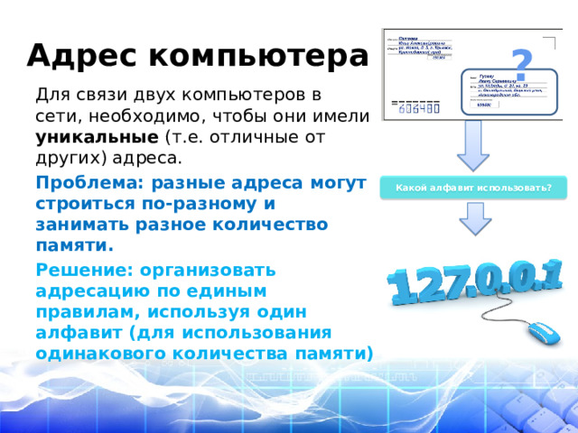 Адрес компьютера ? Для связи двух компьютеров в сети, необходимо, чтобы они имели уникальные (т.е. отличные от других) адреса. Проблема: разные адреса могут строиться по-разному и занимать разное количество памяти. Решение: организовать адресацию по единым правилам, используя один алфавит (для использования одинакового количества памяти) Какой алфавит использовать? 