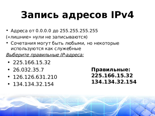 Запись адресов IPv4 Адреса от 0.0.0.0 до 255.255.255.255 («лишние» нули не записываются) Сочетания могут быть любыми, но некоторые используются как служебные Выберите правильные IP-адреса: 225.166.15.32 26.032.35.7 126.126.631.210 134.134.32.154 Правильные: 225.166.15.32 134.134.32.154  