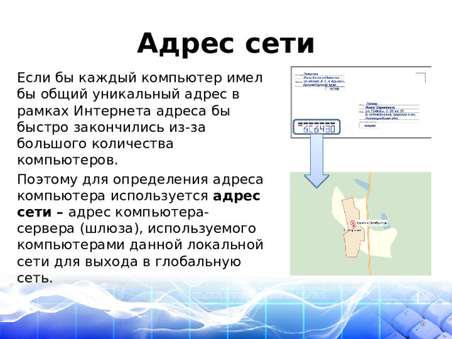 Адрес сети Если бы каждый компьютер имел бы общий уникальный адрес в рамках Интернета адреса бы быстро закончились из-за большого количества компьютеров. Поэтому для определения адреса компьютера используется адрес сети – адрес компьютера-сервера (шлюза), используемого компьютерами данной локальной сети для выхода в глобальную сеть.  