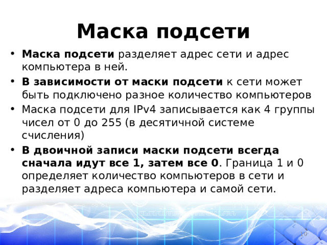 Маска подсети Маска подсети разделяет адрес сети и адрес компьютера в ней. В зависимости от маски подсети к сети может быть подключено разное количество компьютеров Маска подсети для IPv4 записывается как 4 группы чисел от 0 до 255 (в десятичной системе счисления) В двоичной записи маски подсети всегда сначала идут все 1, затем все 0 . Граница 1 и 0 определяет количество компьютеров в сети и разделяет адреса компьютера и самой сети.  