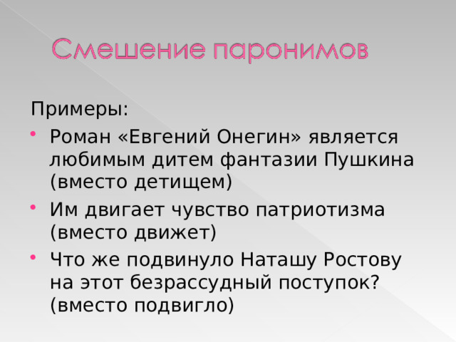 Примеры: Роман «Евгений Онегин» является любимым дитем фантазии Пушкина (вместо детищем) Им двигает чувство патриотизма (вместо движет) Что же подвинуло Наташу Ростову на этот безрассудный поступок? (вместо подвигло) 