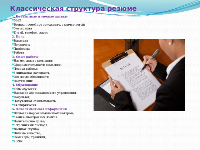 Классическая структура резюме 1. Контактные и личные данные ФИО Возраст, семейное положение, наличие детей; Фотография E-mail, телефон, адрес 2. Цель Вакансия Должность Профессия Работа 3. Опыт работы Наименование компании; Сфера деятельности компании; Период работы; Занимаемая должность; Основные обязанности; Достижения 4. Образование Годы обучения; Название образовательного учреждения, Факультет; Полученная специальность; Квалификация 5. Дополнительная информация Владение персональным компьютером; Знание иностранных языков; Водительские права; Заграничный паспорт; Военная служба; Личные качества; Семинары, тренинги; Хобби 