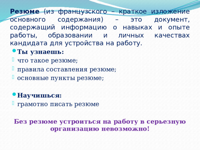 Резюме (из французского – краткое изложение основного содержания) – это документ, содержащий информацию о навыках и опыте работы, образовании и личных качествах кандидата для устройства на работу. Ты узнаешь: что такое резюме; правила составления резюме; основные пункты резюме; Научишься: грамотно писать резюме Без резюме устроиться на работу в серьезную организацию невозможно! 
